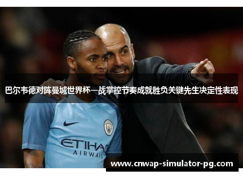 巴尔韦德对阵曼城世界杯一战掌控节奏成就胜负关键先生决定性表现