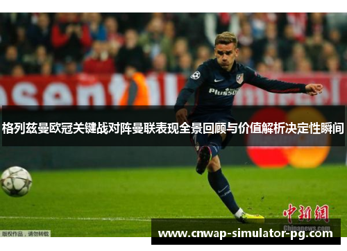 格列兹曼欧冠关键战对阵曼联表现全景回顾与价值解析决定性瞬间