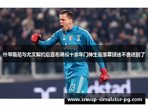 什琴斯尼与尤文解约后宣布退役十余年门神生涯落幕球迷不舍送别了