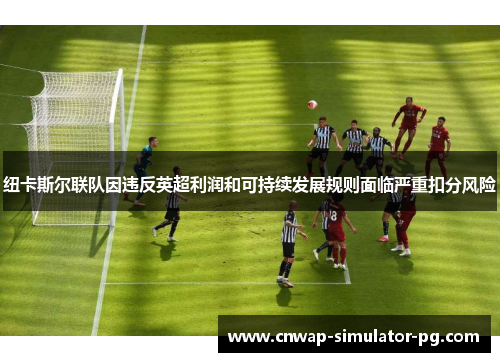 纽卡斯尔联队因违反英超利润和可持续发展规则面临严重扣分风险 纽卡斯尔联队因违反英超利润和可持续发展规则面临严重扣分风险